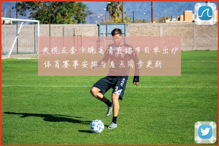 央视五套今晚高清直播节目单出炉 体育赛事安排与看点同步更新