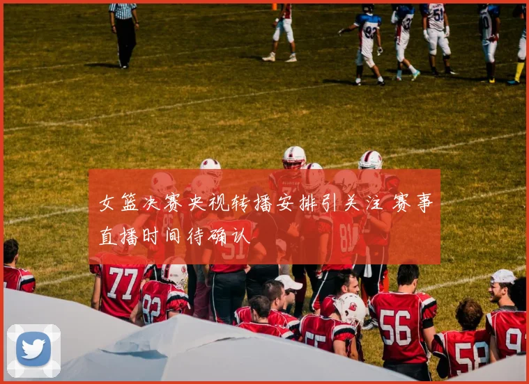 女篮决赛央视转播安排引关注 赛事直播时间待确认