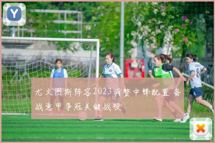 尤文图斯阵容2023调整中锋配置 备战意甲争冠关键战役