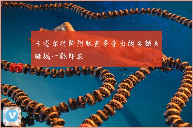 卡塔尔对阵阿联酋争夺出线名额关键战一触即发