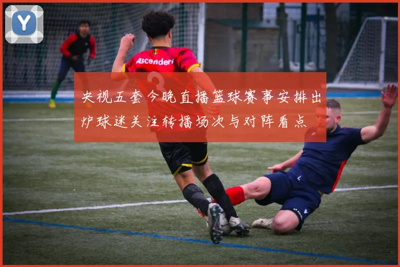 央视五套今晚直播篮球赛事安排出炉球迷关注转播场次与对阵看点