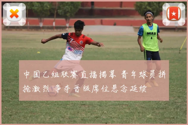 中国乙组联赛直播揭幕 青年球员拼抢激烈 争夺晋级席位悬念延续