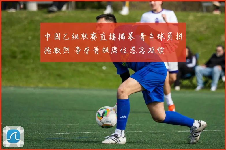 中国乙组联赛直播揭幕 青年球员拼抢激烈 争夺晋级席位悬念延续